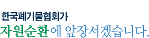깨끗한 환경, 폐기물을 자원으로 한국폐기물협회가 자원순환에 앞장서겠습니다.